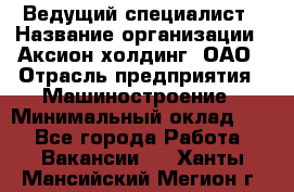 Ведущий специалист › Название организации ­ Аксион-холдинг, ОАО › Отрасль предприятия ­ Машиностроение › Минимальный оклад ­ 1 - Все города Работа » Вакансии   . Ханты-Мансийский,Мегион г.